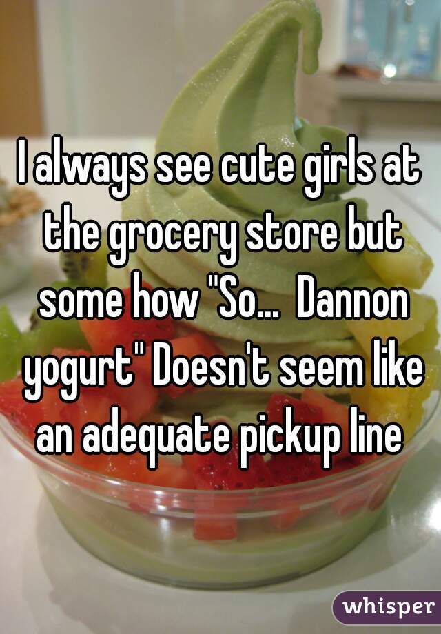 I always see cute girls at the grocery store but some how "So...  Dannon yogurt" Doesn't seem like an adequate pickup line 