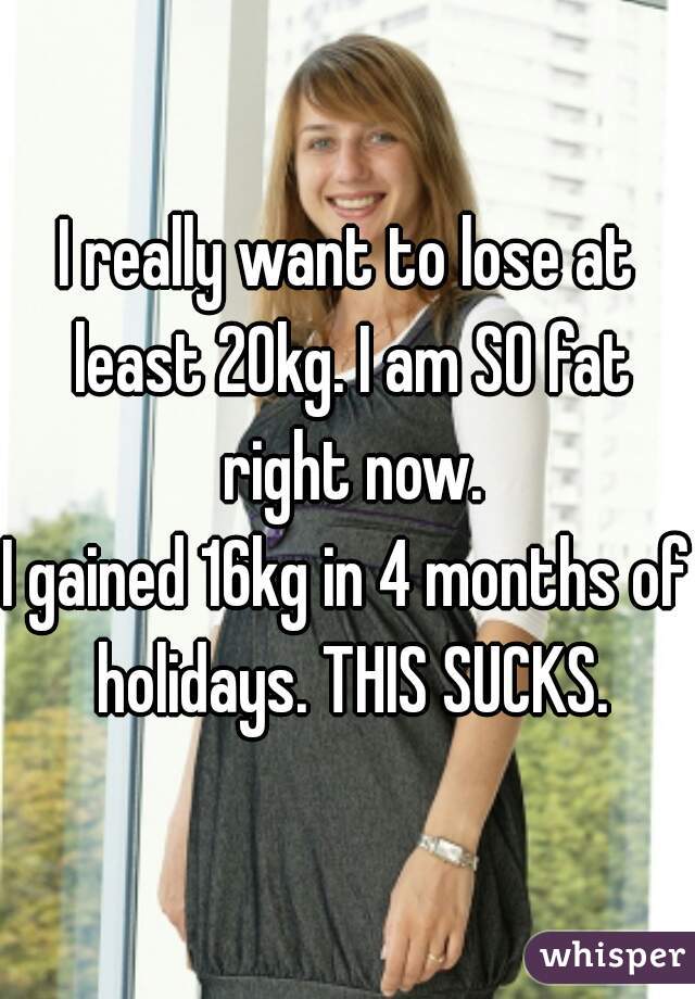 I really want to lose at least 20kg. I am SO fat right now.
I gained 16kg in 4 months of holidays. THIS SUCKS.