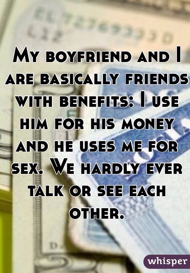 My boyfriend and I are basically friends with benefits: I use him for his money and he uses me for sex. We hardly ever talk or see each other. 