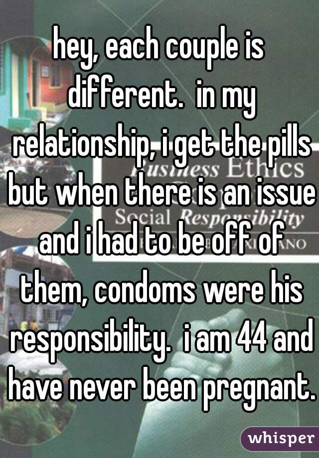 hey, each couple is different.  in my relationship, i get the pills but when there is an issue and i had to be off of them, condoms were his responsibility.  i am 44 and have never been pregnant.