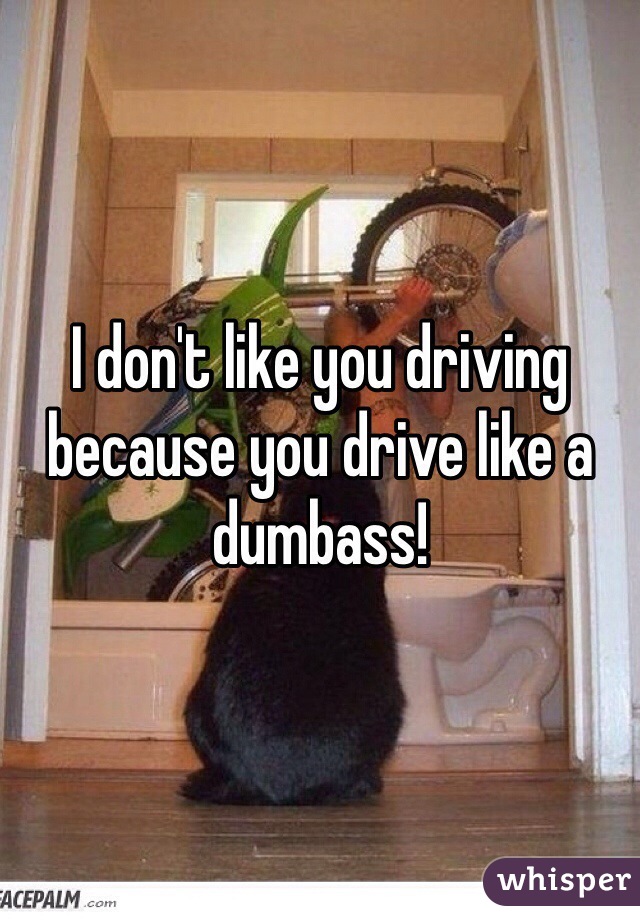 I don't like you driving because you drive like a dumbass!