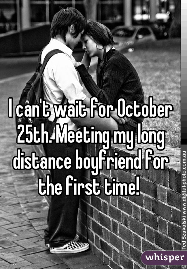 I can't wait for October 25th. Meeting my long distance boyfriend for the first time! 