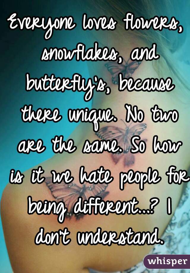 Everyone loves flowers, snowflakes, and butterfly's, because there unique. No two are the same. So how is it we hate people for being different...? I don't understand.