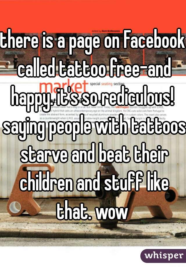 there is a page on Facebook called tattoo free-and happy. it's so rediculous!  saying people with tattoos starve and beat their children and stuff like that. wow 