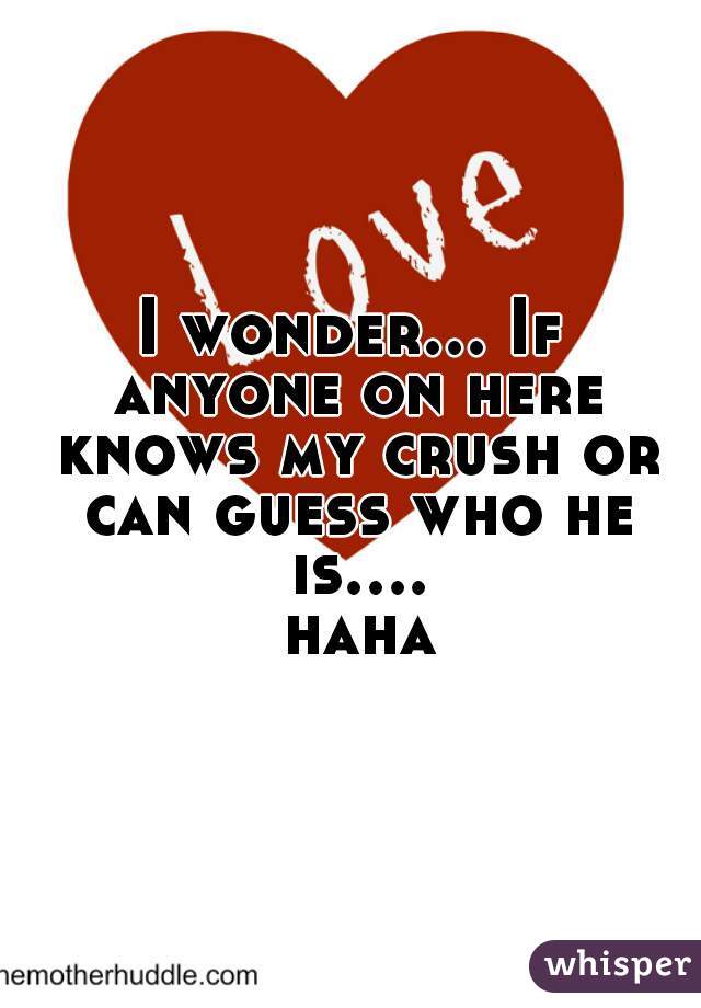 I wonder... If anyone on here knows my crush or can guess who he is.... haha