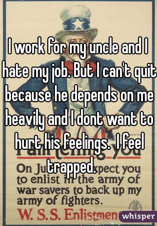 I work for my uncle and I hate my job. But I can't quit because he depends on me heavily and I dont want to hurt his feelings.  I feel trapped.     