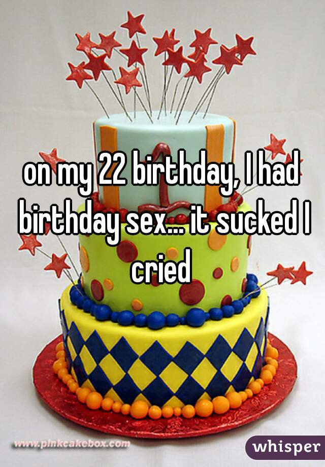 on my 22 birthday, I had birthday sex... it sucked I cried 