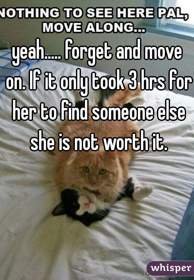 yeah..... forget and move on. If it only took 3 hrs for her to find someone else she is not worth it.