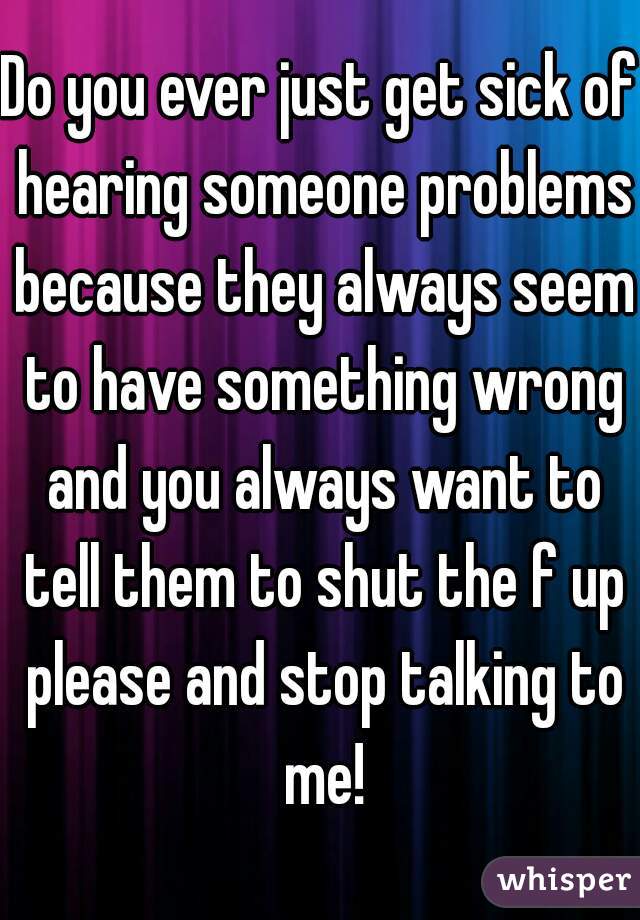 Do you ever just get sick of hearing someone problems because they always seem to have something wrong and you always want to tell them to shut the f up please and stop talking to me!