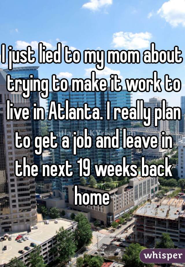 I just lied to my mom about trying to make it work to live in Atlanta. I really plan to get a job and leave in the next 19 weeks back home 