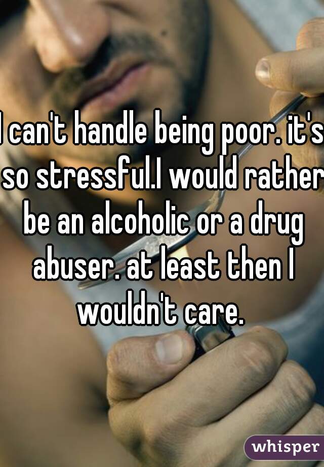 I can't handle being poor. it's so stressful.I would rather be an alcoholic or a drug abuser. at least then I wouldn't care. 