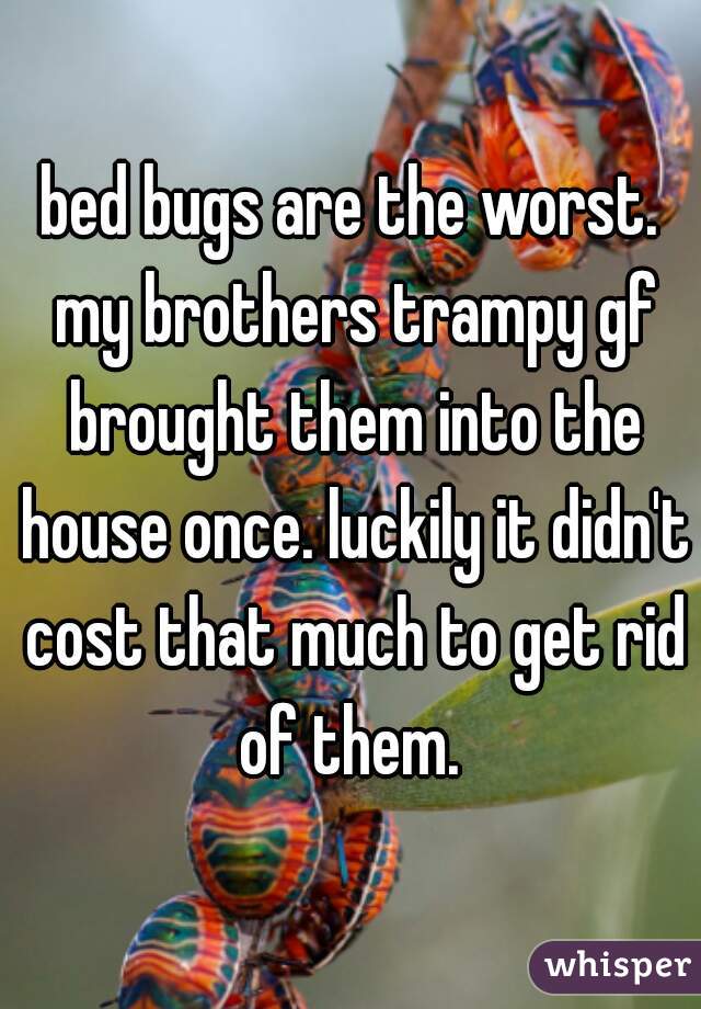 bed bugs are the worst. my brothers trampy gf brought them into the house once. luckily it didn't cost that much to get rid of them. 