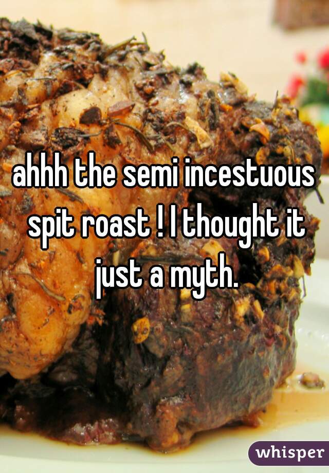 ahhh the semi incestuous spit roast ! I thought it just a myth.
