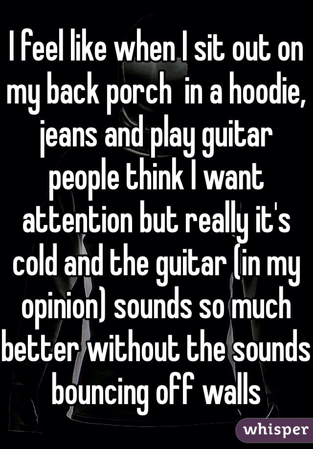 I feel like when I sit out on my back porch  in a hoodie, jeans and play guitar people think I want attention but really it's cold and the guitar (in my opinion) sounds so much better without the sounds bouncing off walls 