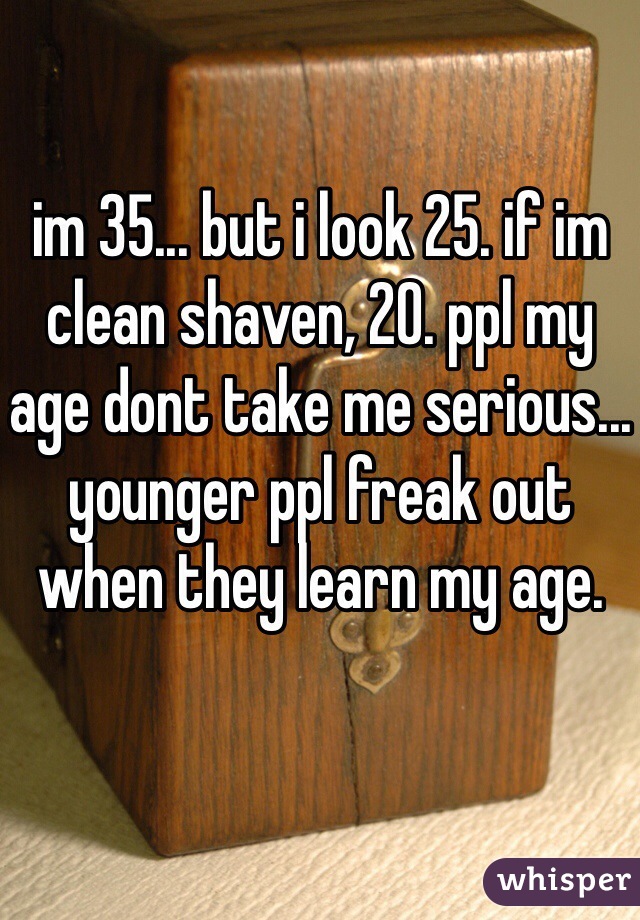 im 35... but i look 25. if im clean shaven, 20. ppl my age dont take me serious... younger ppl freak out when they learn my age.