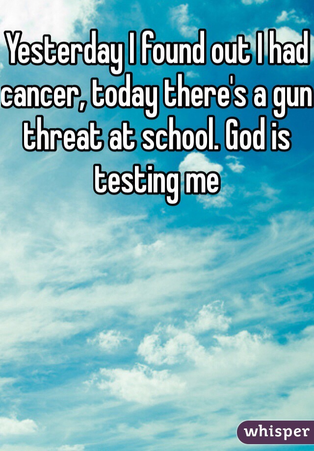 Yesterday I found out I had cancer, today there's a gun threat at school. God is testing me 
