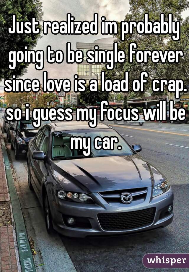 Just realized im probably going to be single forever since love is a load of crap. so i guess my focus will be my car.