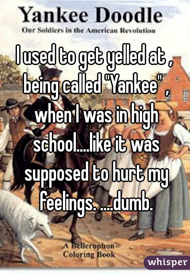 I used to get yelled at , being called "Yankee" , when I was in high school....like it was supposed to hurt my feelings. ....dumb.