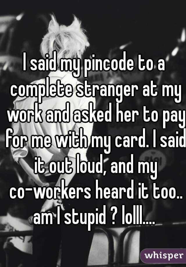 I said my pincode to a complete stranger at my work and asked her to pay for me with my card. I said it out loud, and my co-workers heard it too.. am I stupid ? lolll.... 