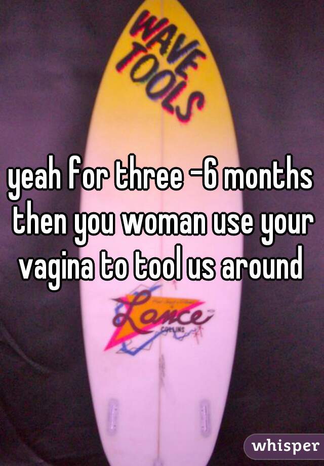 yeah for three -6 months then you woman use your vagina to tool us around 
