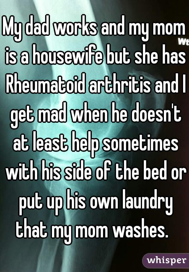 My dad works and my mom is a housewife but she has Rheumatoid arthritis and I get mad when he doesn't at least help sometimes with his side of the bed or put up his own laundry that my mom washes.  