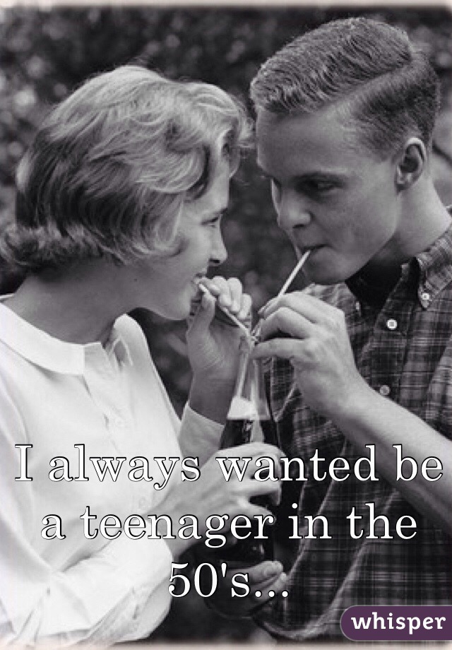 I always wanted be a teenager in the 50's...