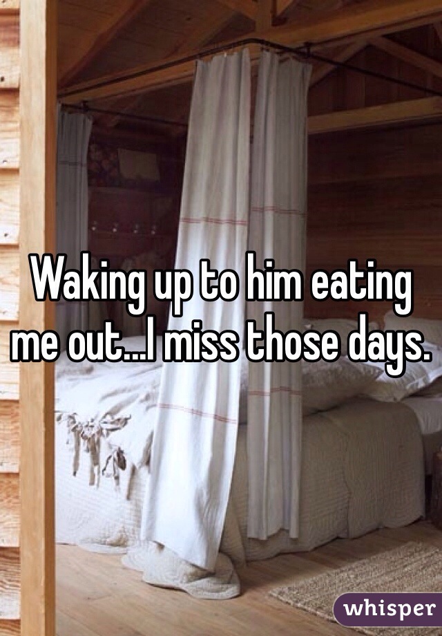 Waking up to him eating me out...I miss those days. 