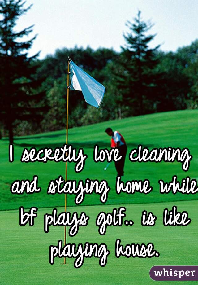 I secretly love cleaning and staying home while bf plays golf.. is like playing house.