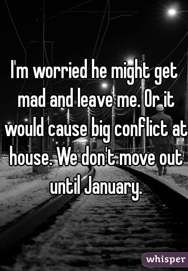 I'm worried he might get mad and leave me. Or it would cause big conflict at house. We don't move out until January.