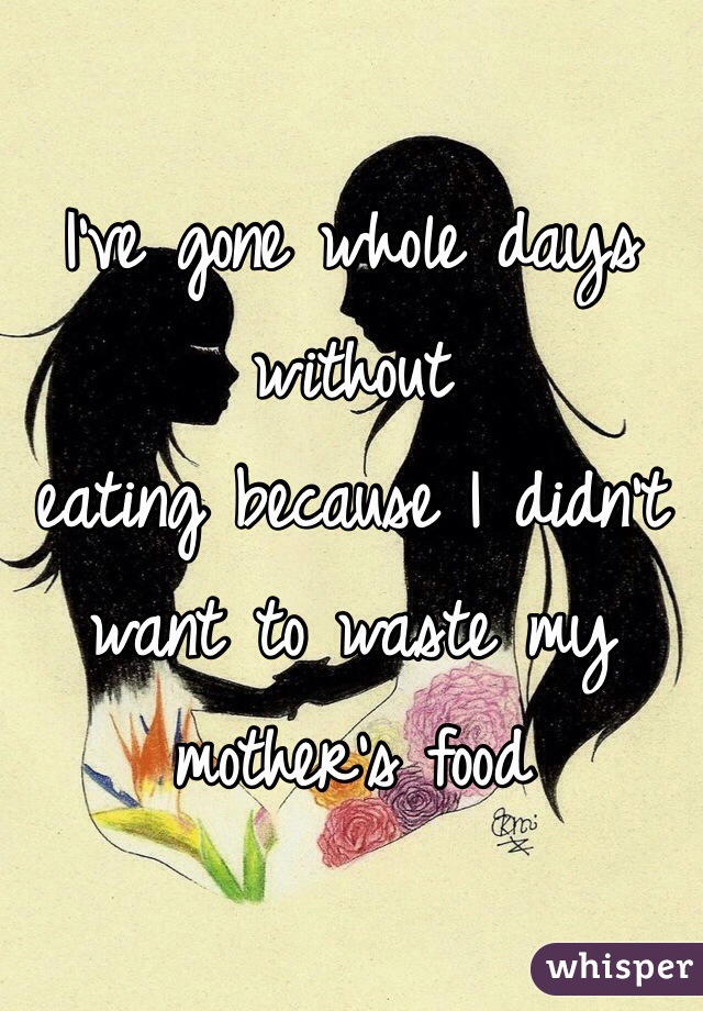 I've gone whole days without
eating because I didn't want to waste my mother's food 