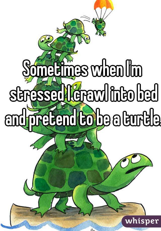 Sometimes when I'm stressed I crawl into bed and pretend to be a turtle. 