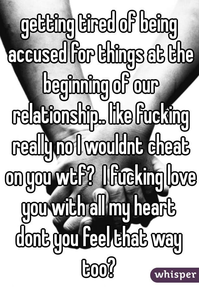 getting tired of being accused for things at the beginning of our relationship.. like fucking really no I wouldnt cheat on you wtf?  I fucking love you with all my heart 
dont you feel that way too? 

