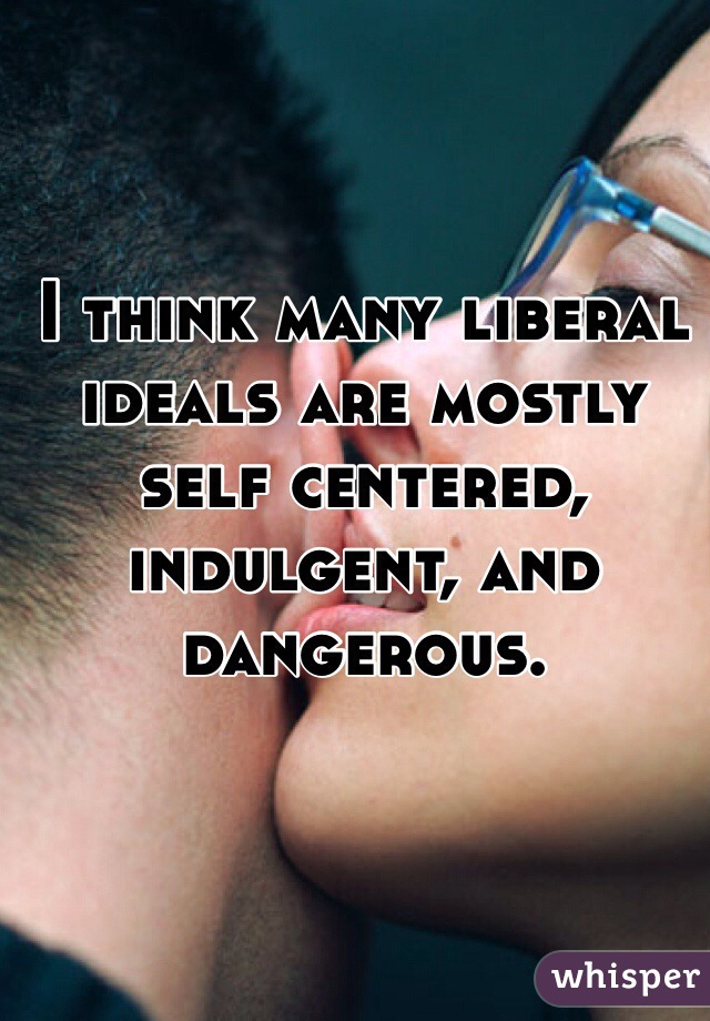 I think many liberal ideals are mostly self centered, indulgent, and dangerous. 