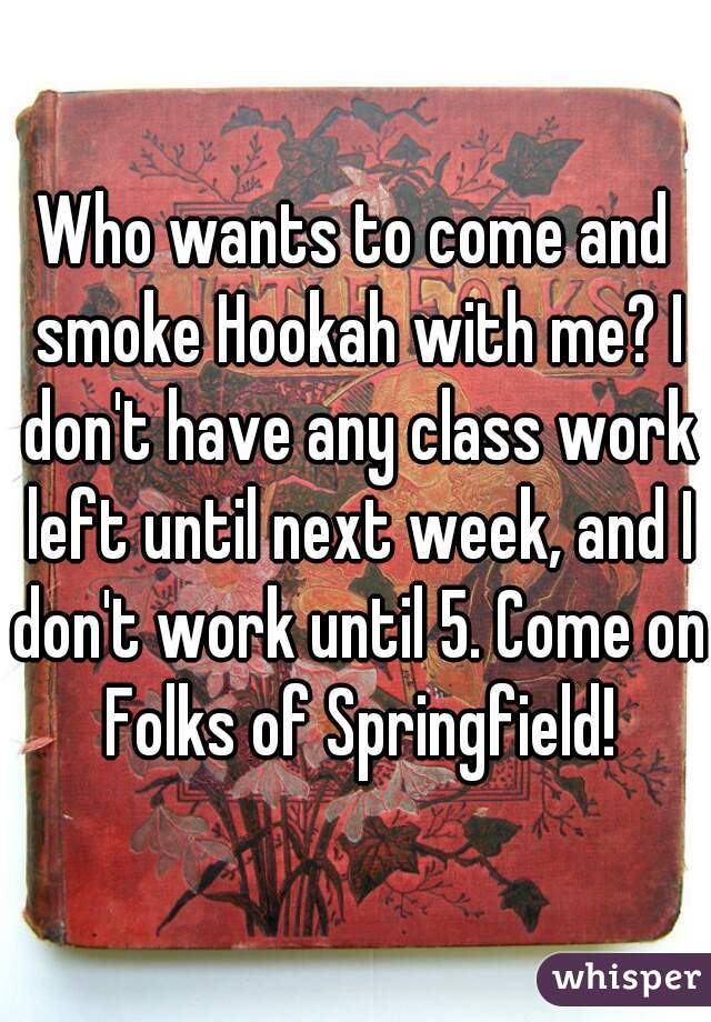 Who wants to come and smoke Hookah with me? I don't have any class work left until next week, and I don't work until 5. Come on Folks of Springfield!
