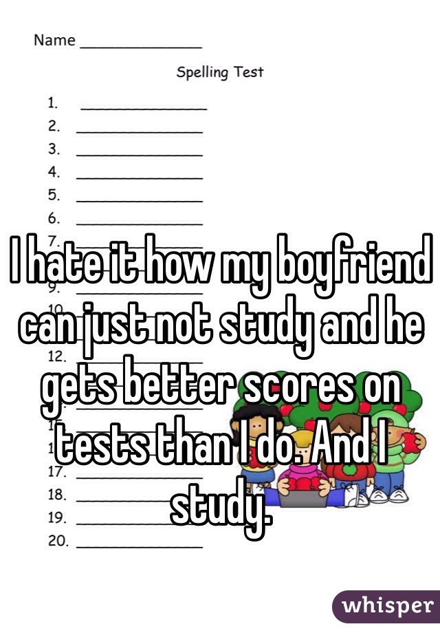I hate it how my boyfriend can just not study and he gets better scores on tests than I do. And I study.