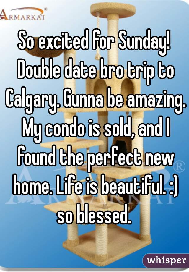 So excited for Sunday! Double date bro trip to Calgary. Gunna be amazing. My condo is sold, and I found the perfect new home. Life is beautiful. :) so blessed. 