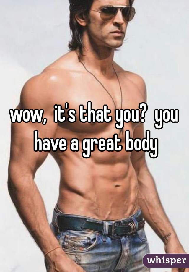 wow,  it's that you?  you have a great body