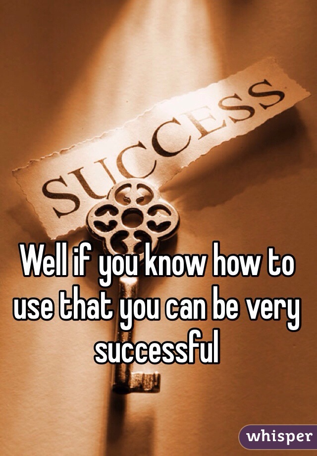 Well if you know how to use that you can be very successful 