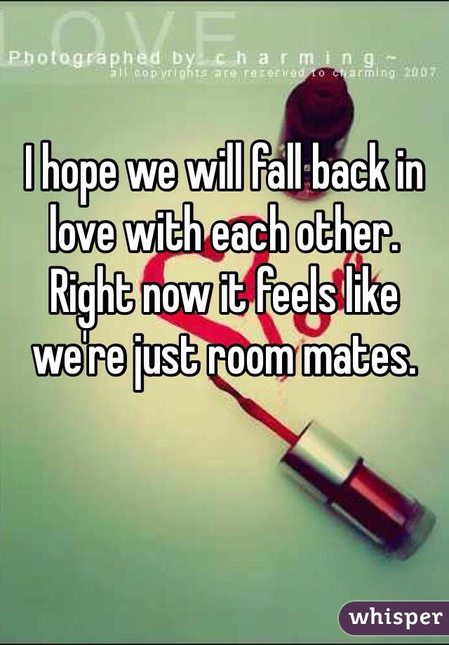 I hope we will fall back in love with each other. Right now it feels like we're just room mates.