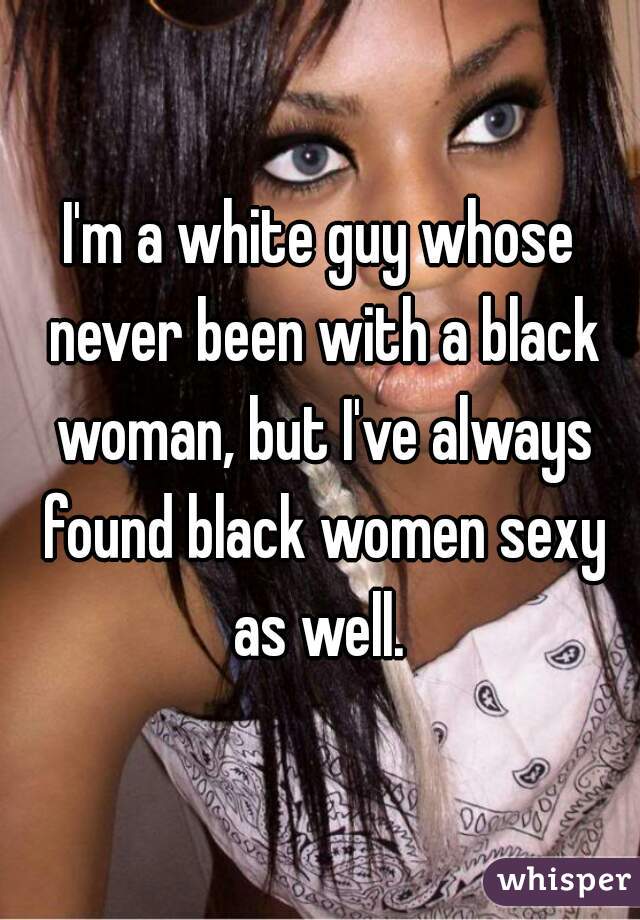 I'm a white guy whose never been with a black woman, but I've always found black women sexy as well. 