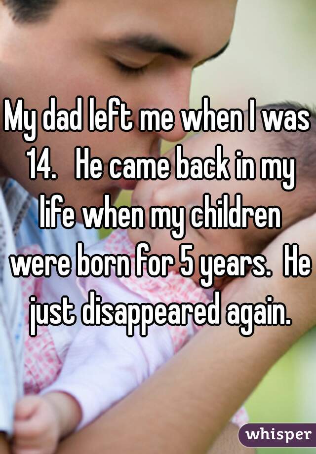 My dad left me when I was 14.   He came back in my life when my children were born for 5 years.  He just disappeared again.