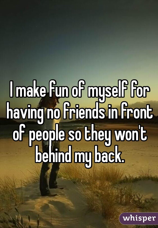 I make fun of myself for having no friends in front of people so they won't behind my back. 