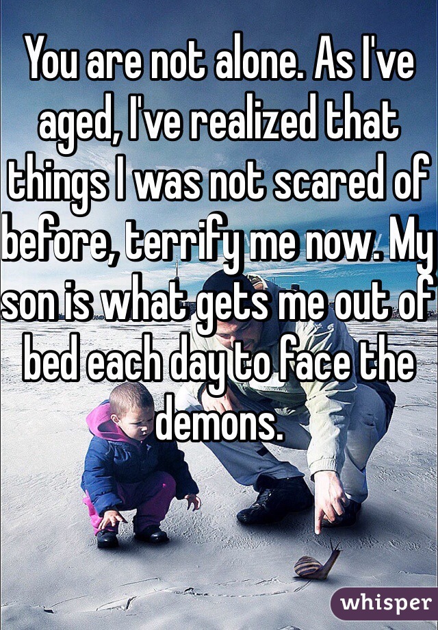 You are not alone. As I've aged, I've realized that things I was not scared of before, terrify me now. My son is what gets me out of bed each day to face the demons.