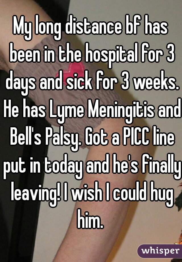 My long distance bf has been in the hospital for 3 days and sick for 3 weeks. He has Lyme Meningitis and Bell's Palsy. Got a PICC line put in today and he's finally leaving! I wish I could hug him. 