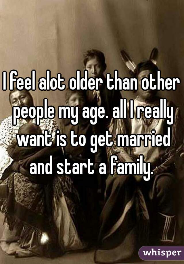 I feel alot older than other people my age. all I really want is to get married and start a family. 