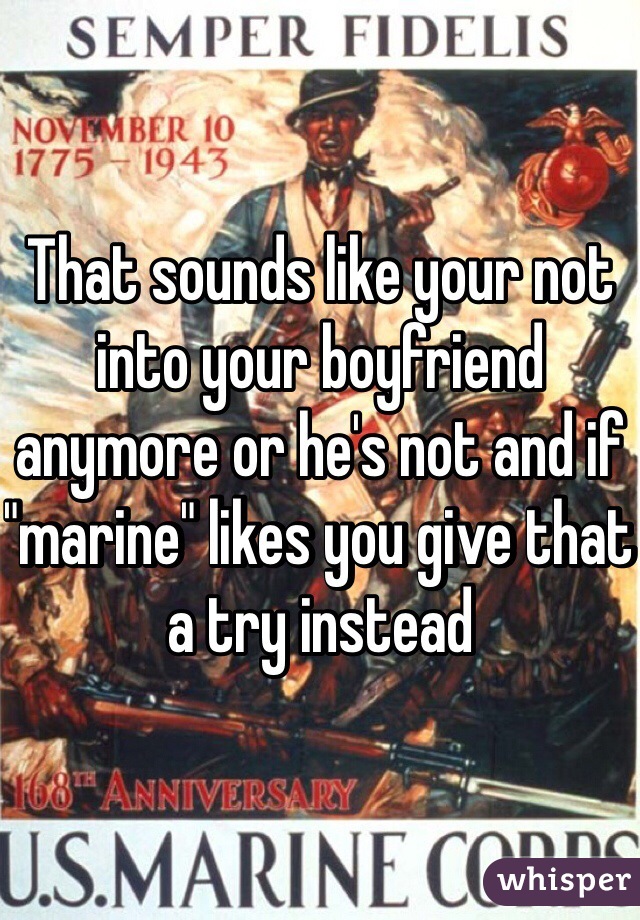 That sounds like your not into your boyfriend anymore or he's not and if "marine" likes you give that a try instead