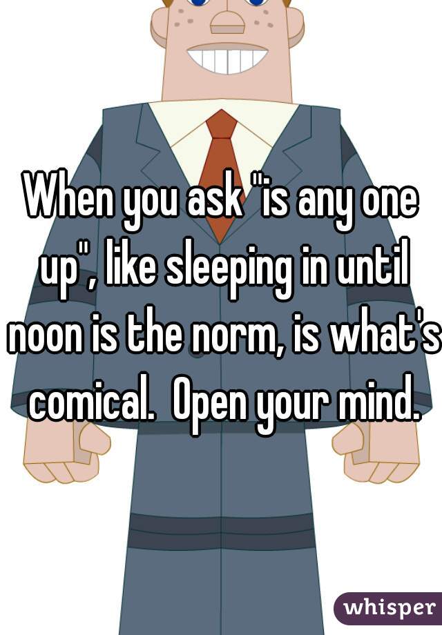 When you ask "is any one up", like sleeping in until noon is the norm, is what's comical.  Open your mind.