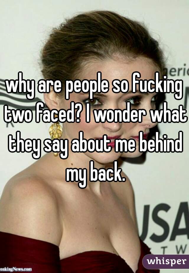 why are people so fucking two faced? I wonder what they say about me behind my back.