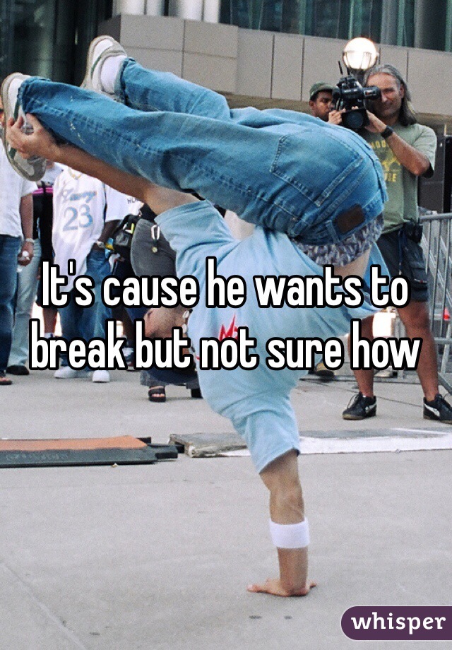 It's cause he wants to break but not sure how