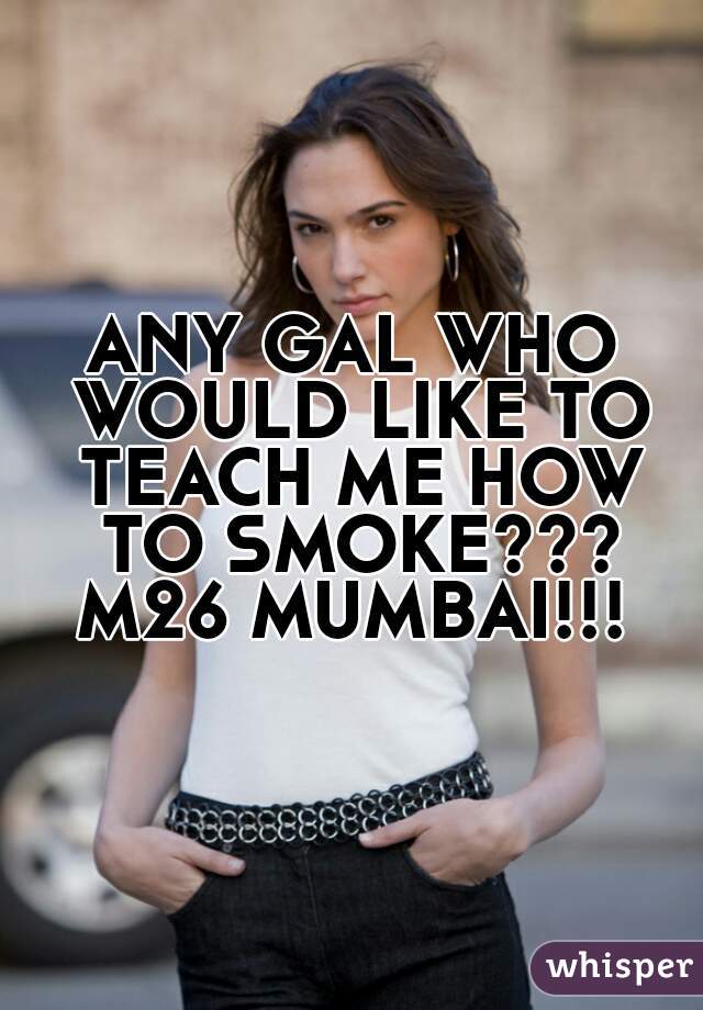ANY GAL WHO WOULD LIKE TO TEACH ME HOW TO SMOKE???
M26 MUMBAI!!!